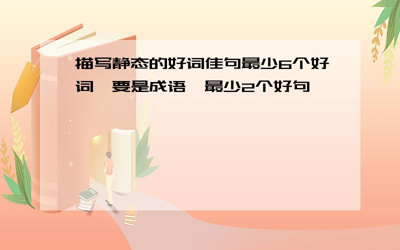 描写静态的好词佳句最少6个好词,要是成语,最少2个好句