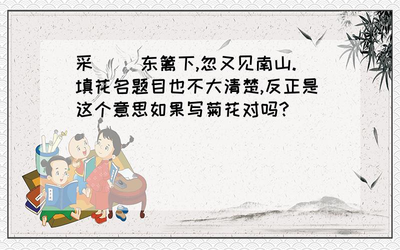 采[ ]东篱下,忽又见南山.填花名题目也不大清楚,反正是这个意思如果写菊花对吗?