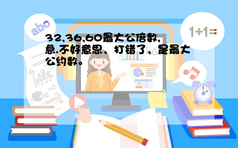 32,36,60最大公倍数,急.不好意思，打错了，是最大公约数。