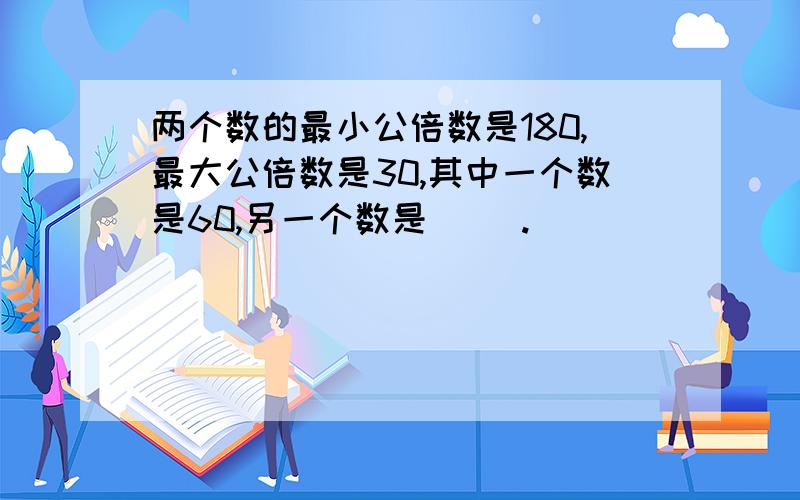 两个数的最小公倍数是180,最大公倍数是30,其中一个数是60,另一个数是（ ）.