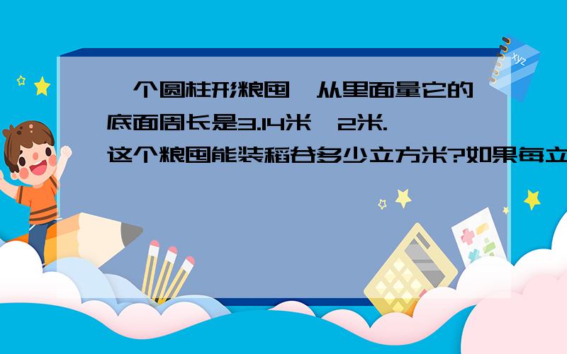 一个圆柱形粮囤,从里面量它的底面周长是3.14米,2米.这个粮囤能装稻谷多少立方米?如果每立方米稻谷重约500千克,这个粮囤能装稻谷多少千克?