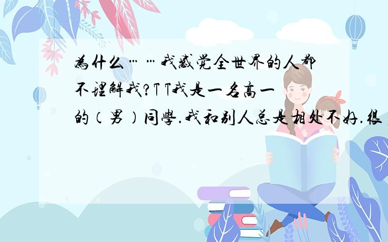 为什么……我感觉全世界的人都不理解我?T T我是一名高一的（男）同学.我和别人总是相处不好.很多时候,我觉得一看就是对的的东西,别人却都觉得是错的；而我觉得一看就是错的的东西,别