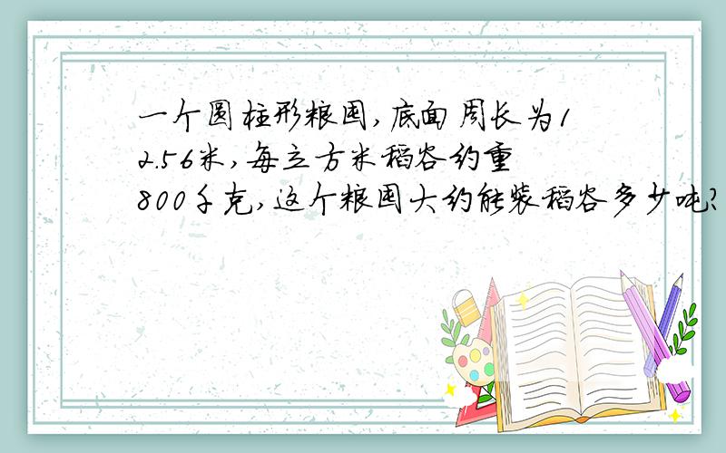 一个圆柱形粮囤,底面周长为12.56米,每立方米稻谷约重800千克,这个粮囤大约能装稻谷多少吨?结果保留整数