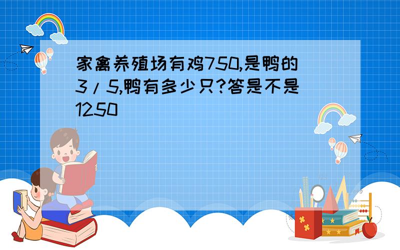 家禽养殖场有鸡750,是鸭的3/5,鸭有多少只?答是不是1250