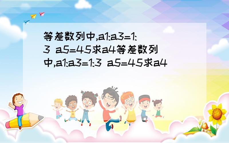 等差数列中,a1:a3=1:3 a5=45求a4等差数列中,a1:a3=1:3 a5=45求a4