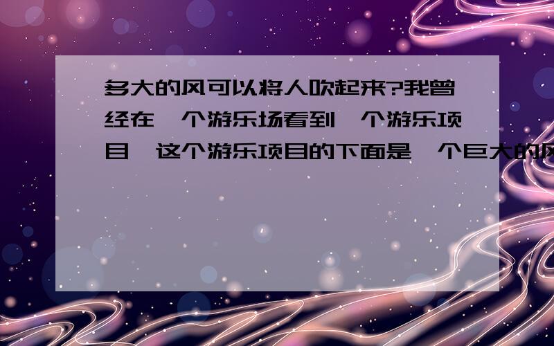 多大的风可以将人吹起来?我曾经在一个游乐场看到一个游乐项目,这个游乐项目的下面是一个巨大的风扇,有网隔着,上面可以站人,整个风扇在一个很大的圆筒里.游客走进去的时候,只要门关上