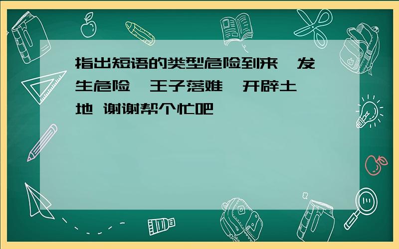 指出短语的类型危险到来  发生危险  王子落难  开辟土地 谢谢帮个忙吧