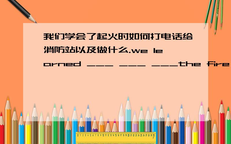 我们学会了起火时如何打电话给消防站以及做什么.we learned ___ ___ ___the fire station and ___　__我们学会了起火时如何打电话给消防站以及做什么.we learned ___ ___ ___the fire station and ___　___ ___when___ _