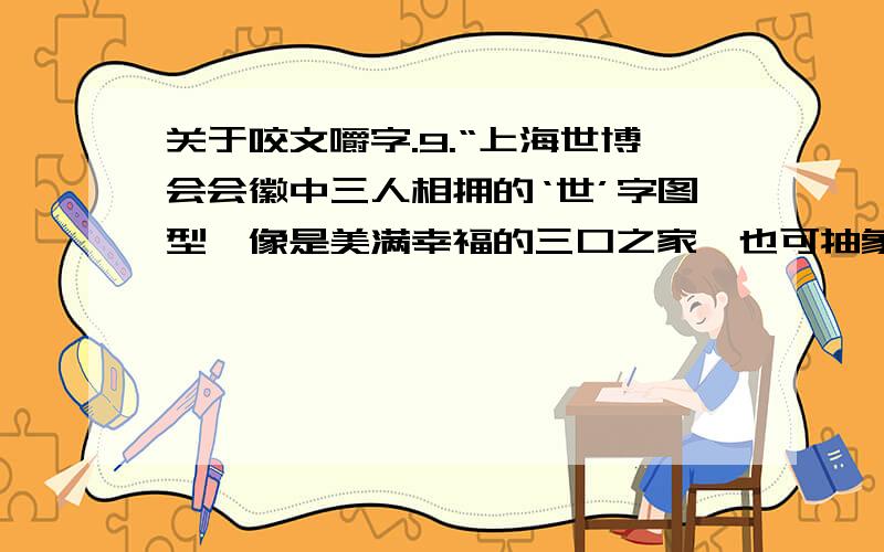 关于咬文嚼字.9.“上海世博会会徽中三人相拥的‘世’字图型,像是美满幸福的三口之家,也可抽象概括为‘你、我、他’,泛指全人类.它既表达了世博会‘理解、沟通、欢聚、合作’的理念,