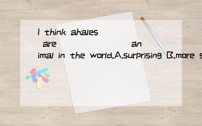 I think ahales are________animal in the world.A.surprising B.more surprising C most surprisingD.the most surprising