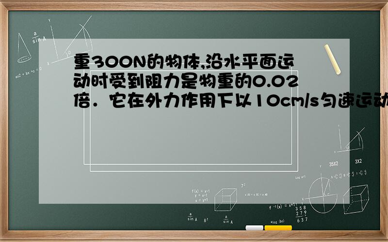 重300N的物体,沿水平面运动时受到阻力是物重的0.02倍．它在外力作用下以10cm/s匀速运动0.5min,在此过程中外力做功多少J?