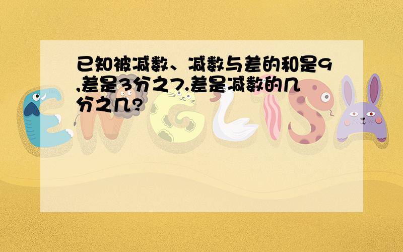 已知被减数、减数与差的和是9,差是3分之7.差是减数的几分之几?