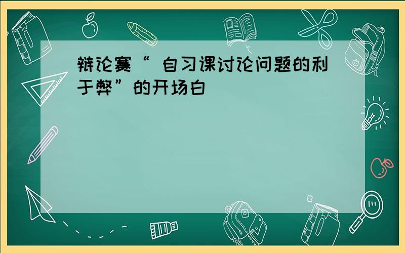 辩论赛“ 自习课讨论问题的利于弊”的开场白