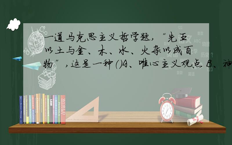 一道马克思主义哲学题,“先王以土与金、木、水、火杂以成百物”,这是一种（）A、唯心主义观点 B、神秘主义观点C、朴素唯物主义观点 D、朴素辩证法观点我选择A,理由是客观唯心主义观点