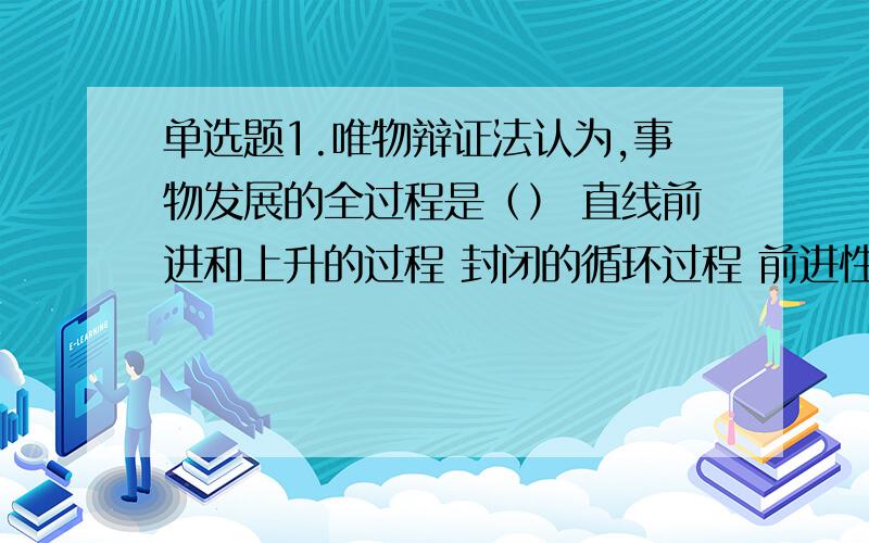 单选题1.唯物辩证法认为,事物发展的全过程是（） 直线前进和上升的过程 封闭的循环过程 前进性和曲折性对立统一的过程 矛盾与无矛盾状态的交替过程 2.金无足赤,人无完人,这句俗语表达