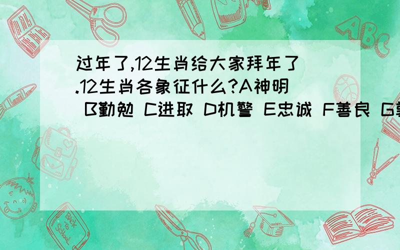 过年了,12生肖给大家拜年了.12生肖各象征什么?A神明 B勤勉 C进取 D机警 E忠诚 F善良 G敦厚 H温顺 I威武 J智慧 K高贵L吉祥鼠-- 牛-- 虎-- 兔-- 龙-- 蛇-- 马-- 羊-- 猴-- 狗-- 猪-- 鸡--