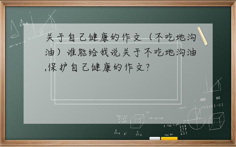 关于自己健康的作文（不吃地沟油）谁能给我说关于不吃地沟油,保护自己健康的作文?