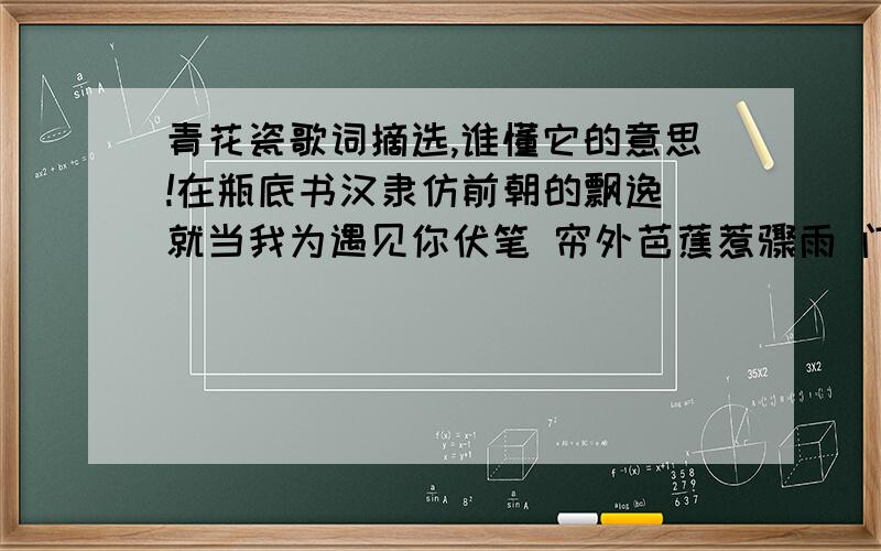 青花瓷歌词摘选,谁懂它的意思!在瓶底书汉隶仿前朝的飘逸 就当我为遇见你伏笔 帘外芭蕉惹骤雨 门环惹铜绿 而我路过那江南小镇惹了你 天青色等烟雨 而我在等你 临摹宋体落款时却惦记着