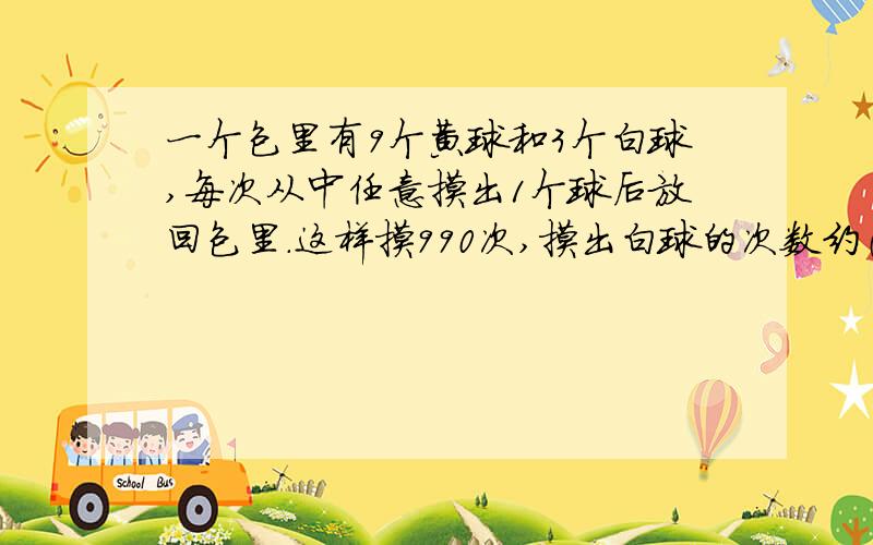 一个包里有9个黄球和3个白球,每次从中任意摸出1个球后放回包里.这样摸990次,摸出白球的次数约（）次