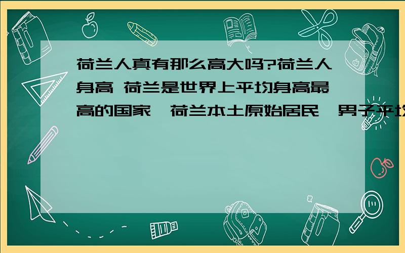 荷兰人真有那么高大吗?荷兰人身高 荷兰是世界上平均身高最高的国家,荷兰本土原始居民,男子平均身高1.90米,女子平均身高1.80米.荷兰居民平均身高为（包括移民的外国人）男185.5 ,女172 .亚