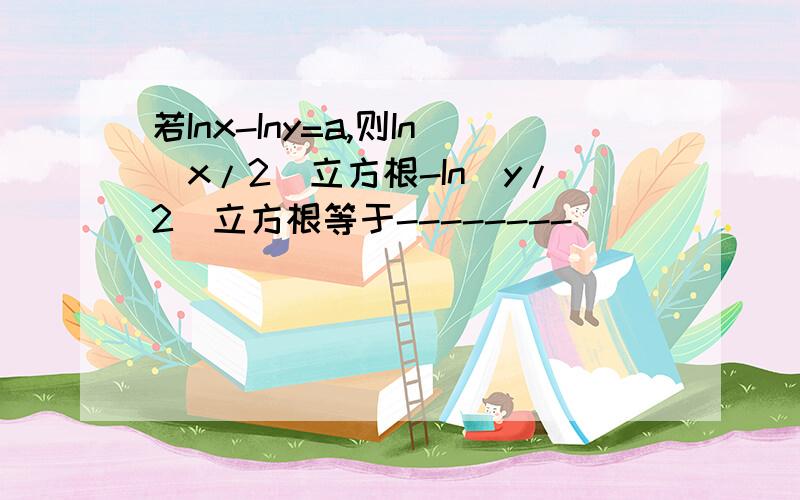 若Inx-Iny=a,则In(x/2)立方根-In(y/2)立方根等于--------