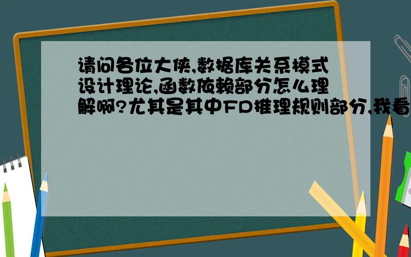 请问各位大侠,数据库关系模式设计理论,函数依赖部分怎么理解啊?尤其是其中FD推理规则部分,我看书很头晕啊~能用通俗易懂的方式形容一下吗?