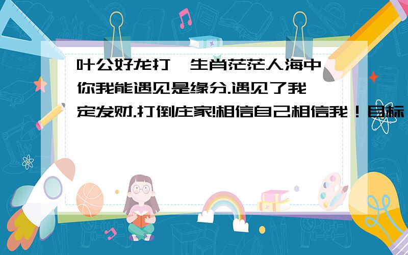 叶公好龙打一生肖茫茫人海中,你我能遇见是缘分.遇见了我一定发财.打倒庄家!相信自己相信我！目标：在最短的时间内为支持朋友争取最大的收益！让穷人变富！让富人更富！人生不能等待