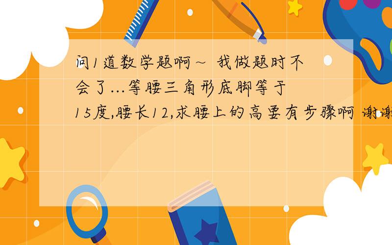 问1道数学题啊～ 我做题时不会了...等腰三角形底脚等于15度,腰长12,求腰上的高要有步骤啊 谢谢了我初二 没学那么高深 说简单点 谢谢格式：∵什么∴什么 谢谢大家