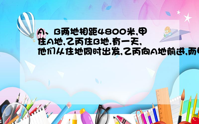 A、B两地相距4800米,甲住A地,乙丙住B地.有一天,他们从住地同时出发,乙丙向A地前进,而甲向B地前进.甲、乙相遇后,乙立即返身行进,10分钟后与丙相遇.第二天,他们又同时出发,只是甲行进的方向