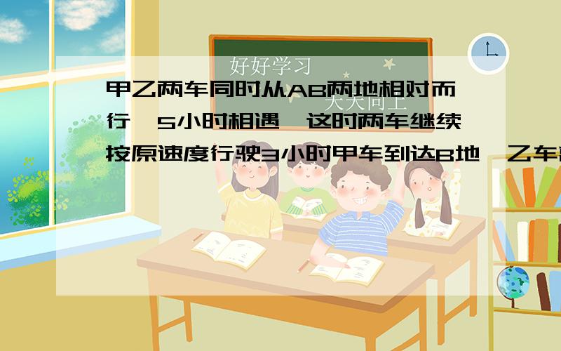 甲乙两车同时从AB两地相对而行,5小时相遇,这时两车继续按原速度行驶3小时甲车到达B地,乙车离A地还有180千米.AB两地相距多少千米?