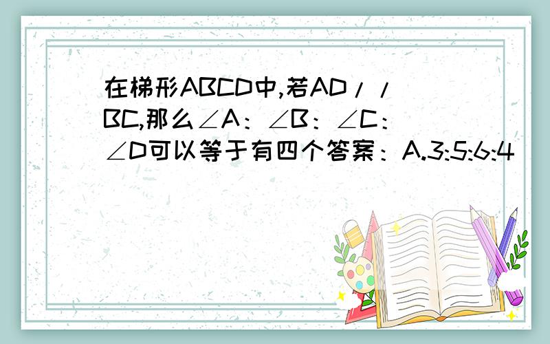 在梯形ABCD中,若AD//BC,那么∠A：∠B：∠C：∠D可以等于有四个答案：A.3:5:6:4      B.3:4:5:6       C.6:5:4:3     D.4:5:6:3