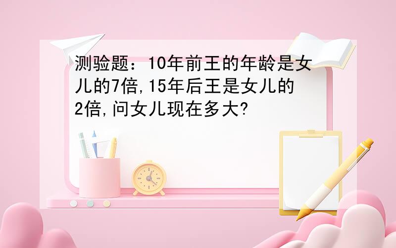 测验题：10年前王的年龄是女儿的7倍,15年后王是女儿的2倍,问女儿现在多大?