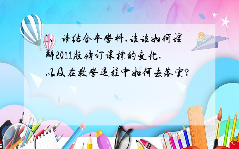 1、请结合本学科,谈谈如何理解2011版修订课标的变化,以及在教学过程中如何去落实?