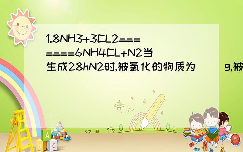 1.8NH3+3CL2=======6NH4CL+N2当生成28hN2时,被氧化的物质为（ ）g,被还原的物质为（ ）g2.CL2+2KOH====KCL+KCLO+H2O电子转移的方向和数目 ,氧化剂是（ ）还原剂是（ ）当生成28gN2时，被氧化的物质为（ ）g