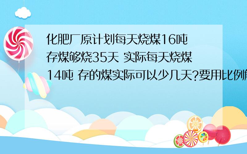 化肥厂原计划每天烧煤16吨 存煤够烧35天 实际每天烧煤14吨 存的煤实际可以少几天?要用比例解