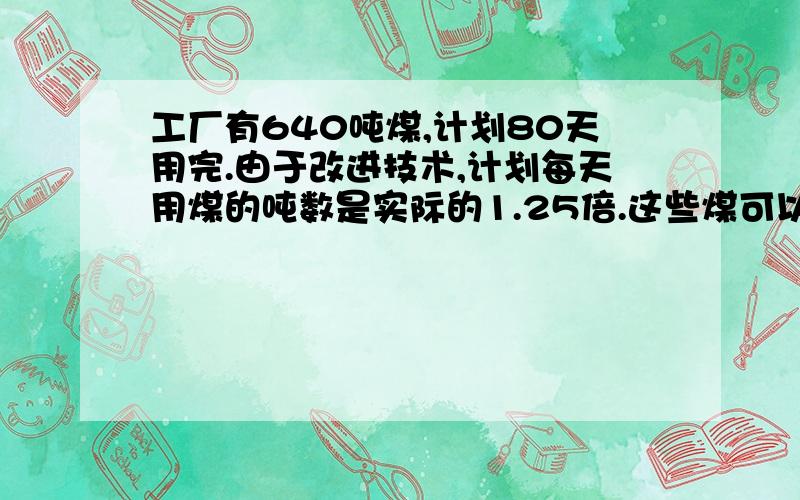 工厂有640吨煤,计划80天用完.由于改进技术,计划每天用煤的吨数是实际的1.25倍.这些煤可以烧多少天?今天要用.