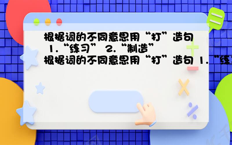 根据词的不同意思用“打”造句 1.“练习” 2.“制造”根据词的不同意思用“打”造句 1.“练习” 2.“制造”注：造句