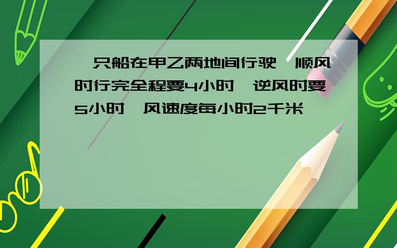 一只船在甲乙两地间行驶,顺风时行完全程要4小时,逆风时要5小时,风速度每小时2千米,