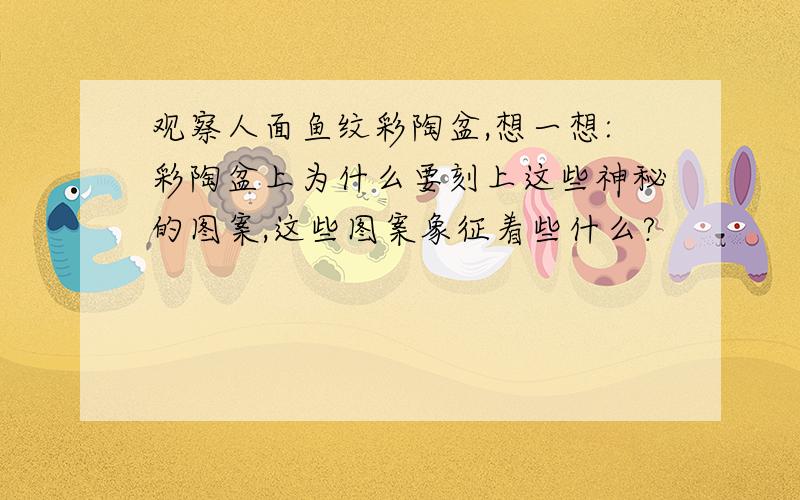 观察人面鱼纹彩陶盆,想一想:彩陶盆上为什么要刻上这些神秘的图案,这些图案象征着些什么?