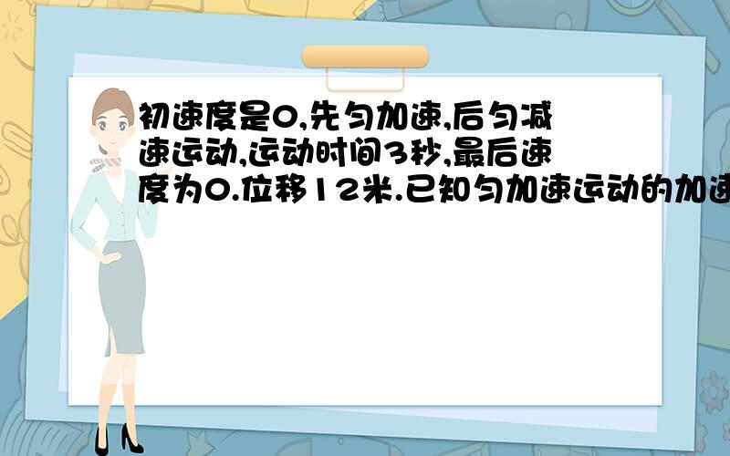 初速度是0,先匀加速,后匀减速运动,运动时间3秒,最后速度为0.位移12米.已知匀加速运动的加速度是匀减速运动加速度的两倍,问,匀加速的时间与匀减速速度时间的比值