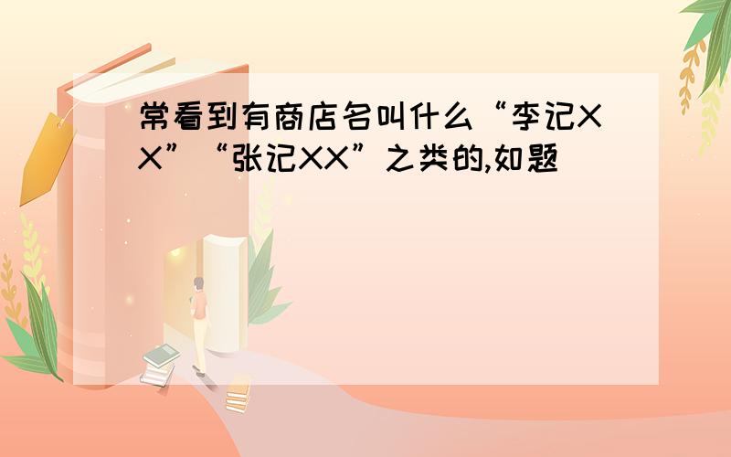 常看到有商店名叫什么“李记XX”“张记XX”之类的,如题