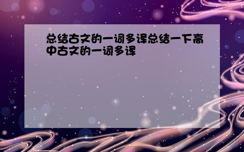 总结古文的一词多译总结一下高中古文的一词多译