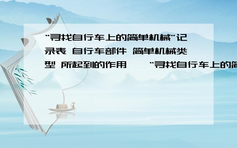 “寻找自行车上的简单机械”记录表 自行车部件 简单机械类型 所起到的作用【】“寻找自行车上的简单机械”记录表自行车部件   简单机械类型 所起到的作用【】                        【】