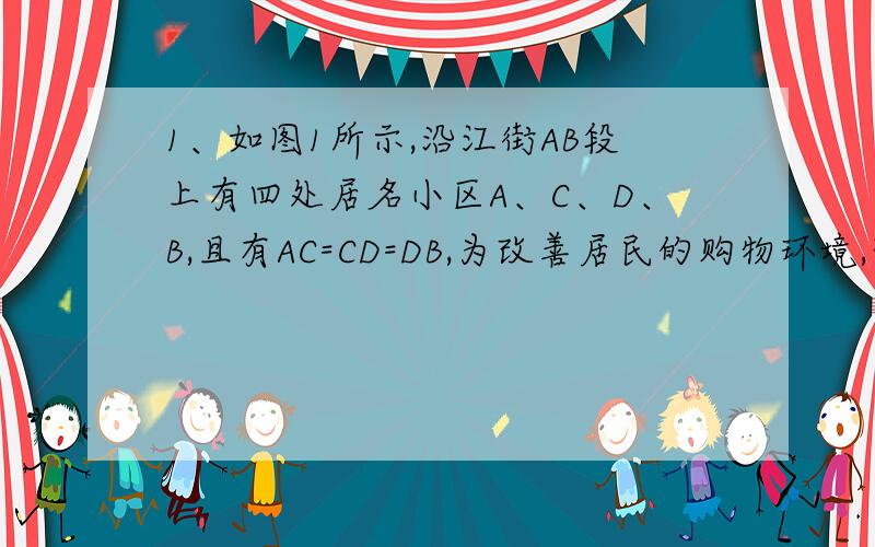 1、如图1所示,沿江街AB段上有四处居名小区A、C、D、B,且有AC=CD=DB,为改善居民的购物环境,想在AB上建一家超市,每个小区的居民各执一词,难以定下具体的建设位置,高经理是超市负责人,从便民