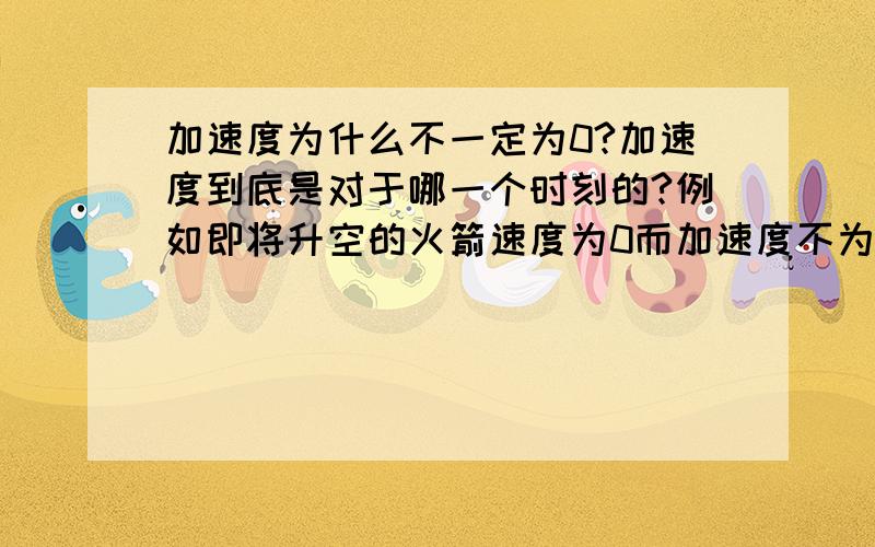 加速度为什么不一定为0?加速度到底是对于哪一个时刻的?例如即将升空的火箭速度为0而加速度不为0 .可是它还没升空,哪来的加速度.诶看不懂吧.我讲不清楚,反正就是不清楚,不理解- - 谁帮我