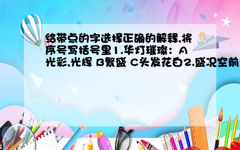 给带点的字选择正确的解释,将序号写括号里1.华灯璀璨：A光彩,光辉 B繁盛 C头发花白2.盛况空前：A兴盛,繁荣 B强烈,旺盛 C盛大,隆重 D深厚3.鲜花怒放；A愤怒 B形容气势很盛4.举国上下；A提出 B