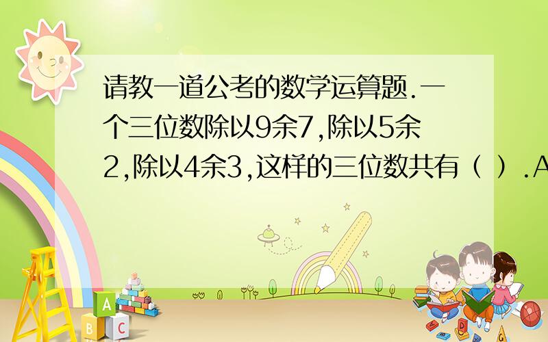 请教一道公考的数学运算题.一个三位数除以9余7,除以5余2,除以4余3,这样的三位数共有（ ）.A.5个 B.6个 C.7个 D.8个解析：三位数有900个,9、5、4、的最小公倍数为180,900/180=5,也就是说有5个同余数