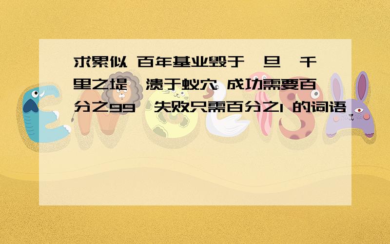 求累似 百年基业毁于一旦,千里之堤,溃于蚁穴 成功需要百分之99,失败只需百分之1 的词语