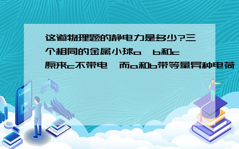 这道物理题的静电力是多少?三个相同的金属小球a、b和c,原来c不带电,而a和b带等量异种电荷,相隔一定距离放置,a、b之间的静电力为F .现将c球分别与a、b接触后拿开,则a、b之间的静电力将变为