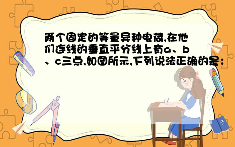 两个固定的等量异种电荷,在他们连线的垂直平分线上有a、b、c三点,如图所示,下列说法正确的是：（ C ） A．a点电势比b点电势高 B．a、b两点场强方向相同,a点场强比b点大 C．a、b、c三点与无